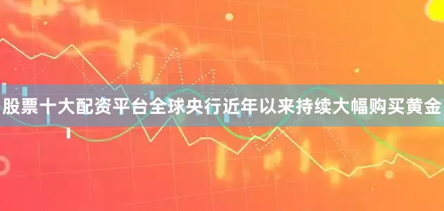 股票十大配资平台　　全球央行近年以来持续大幅购买黄金