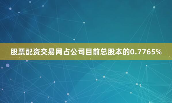 股票配资交易网占公司目前总股本的0.7765%