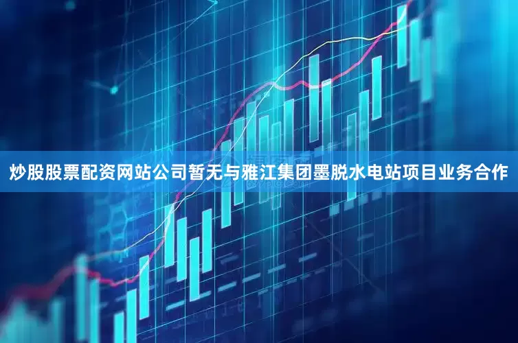 炒股股票配资网站公司暂无与雅江集团墨脱水电站项目业务合作