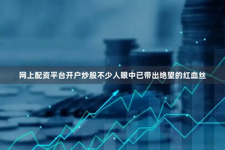 网上配资平台开户炒股不少人眼中已带出绝望的红血丝