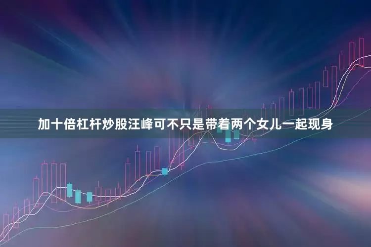 加十倍杠杆炒股汪峰可不只是带着两个女儿一起现身