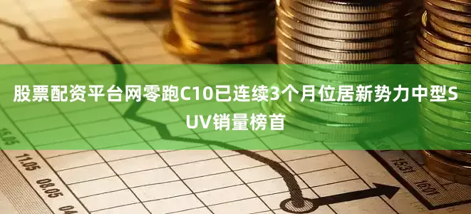 股票配资平台网零跑C10已连续3个月位居新势力中型SUV销量榜首