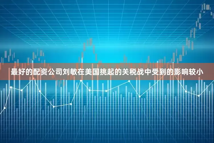 最好的配资公司刘敏在美国挑起的关税战中受到的影响较小
