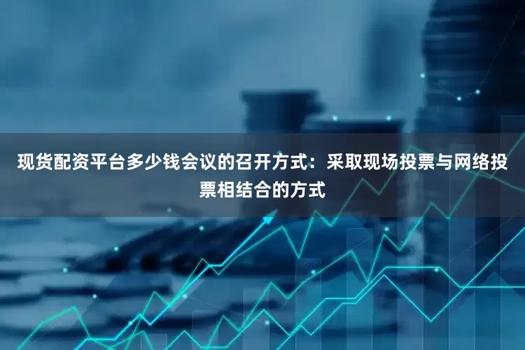 现货配资平台多少钱会议的召开方式：采取现场投票与网络投票相结合的方式