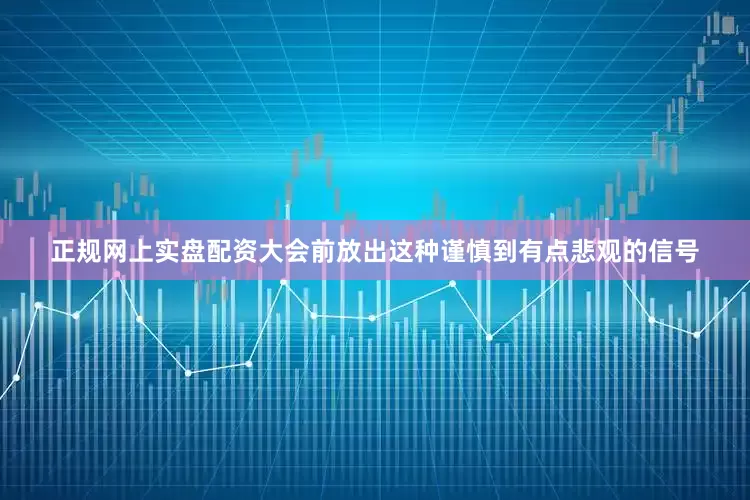 正规网上实盘配资大会前放出这种谨慎到有点悲观的信号