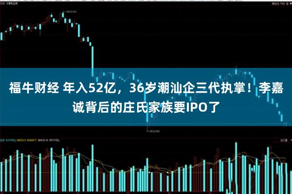 福牛财经 年入52亿，36岁潮汕企三代执掌！李嘉诚背后的庄氏家族要IPO了