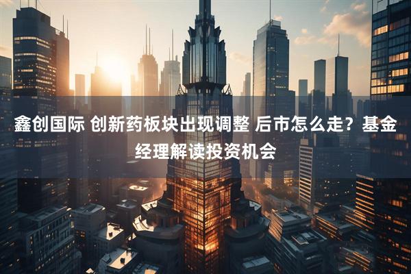 鑫创国际 创新药板块出现调整 后市怎么走？基金经理解读投资机会