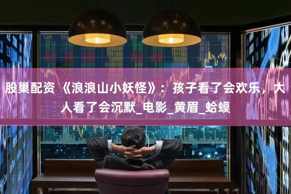 股巢配资 《浪浪山小妖怪》：孩子看了会欢乐，大人看了会沉默_电影_黄眉_蛤蟆