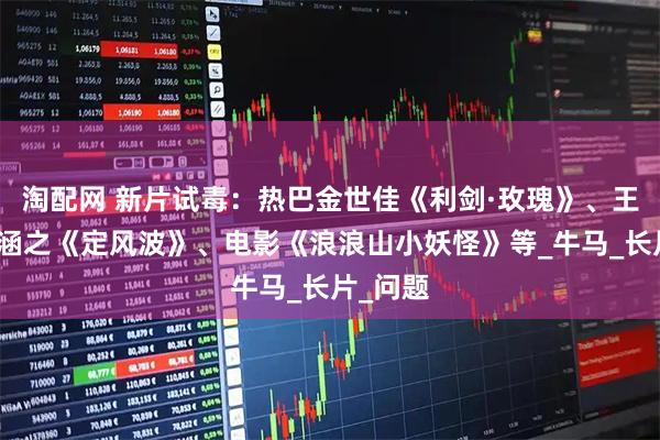 淘配网 新片试毒：热巴金世佳《利剑·玫瑰》、王星越向涵之《定风波》、电影《浪浪山小妖怪》等_牛马_长片_问题