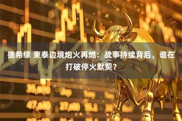 捷希缘 柬泰边境炮火再燃：战事持续背后，谁在打破停火默契？