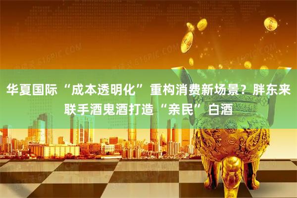 华夏国际 “成本透明化” 重构消费新场景？胖东来联手酒鬼酒打造 “亲民” 白酒