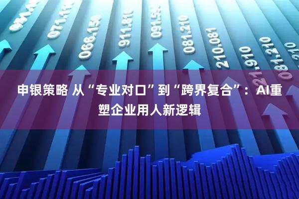 申银策略 从“专业对口”到“跨界复合”：AI重塑企业用人新逻辑