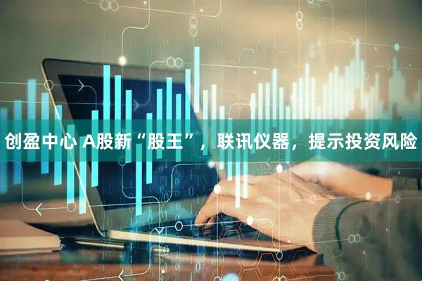 创盈中心 A股新“股王”，联讯仪器，提示投资风险