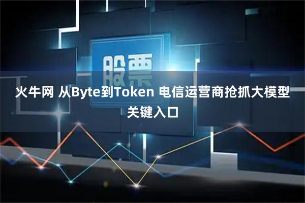火牛网 从Byte到Token 电信运营商抢抓大模型关键入口