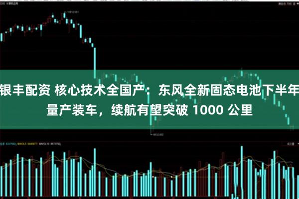 银丰配资 核心技术全国产：东风全新固态电池下半年量产装车，续航有望突破 1000 公里