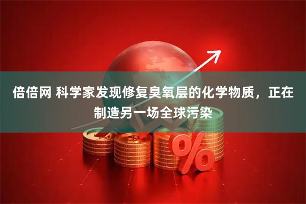 倍倍网 科学家发现修复臭氧层的化学物质，正在制造另一场全球污染