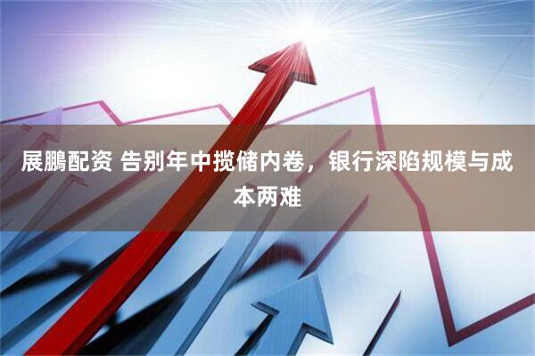 展鵬配资 告别年中揽储内卷，银行深陷规模与成本两难