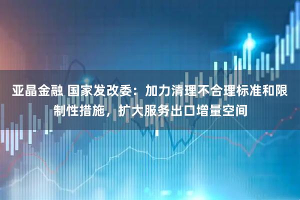 亚晶金融 国家发改委：加力清理不合理标准和限制性措施，扩大服务出口增量空间