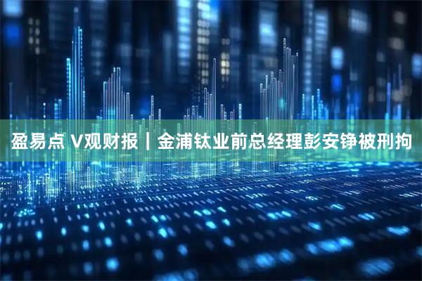 盈易点 V观财报｜金浦钛业前总经理彭安铮被刑拘