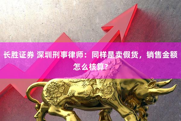 长胜证券 深圳刑事律师：同样是卖假货，销售金额怎么核算?