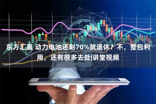 东方汇赢 动力电池还剩70%就退休？不，整包利用，还有很多去处|讲堂视频