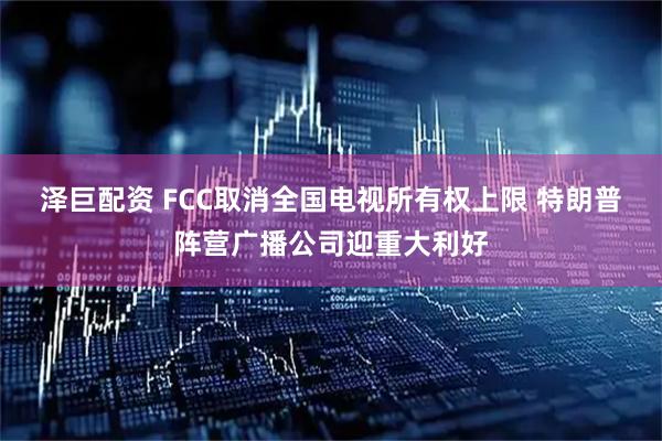 泽巨配资 FCC取消全国电视所有权上限 特朗普阵营广播公司迎重大利好